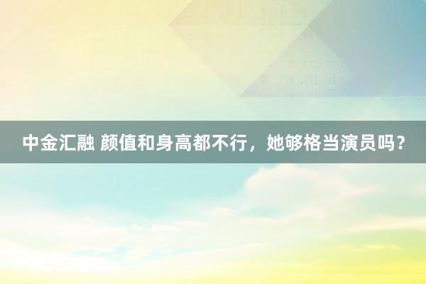 中金汇融 颜值和身高都不行，她够格当演员吗？