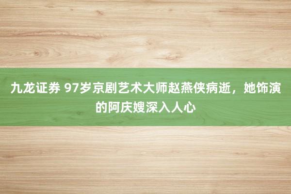 九龙证券 97岁京剧艺术大师赵燕侠病逝，她饰演的阿庆嫂深入人心