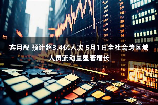 鑫月配 预计超3.4亿人次 5月1日全社会跨区域人员流动量显著增长
