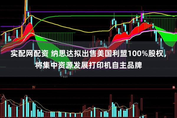 实配网配资 纳思达拟出售美国利盟100%股权，将集中资源发展打印机自主品牌