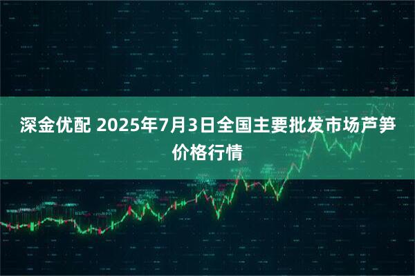 深金优配 2025年7月3日全国主要批发市场芦笋价格行情