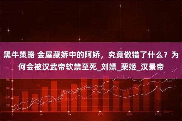 黑牛策略 金屋藏娇中的阿娇，究竟做错了什么？为何会被汉武帝软禁至死_刘嫖_栗姬_汉景帝