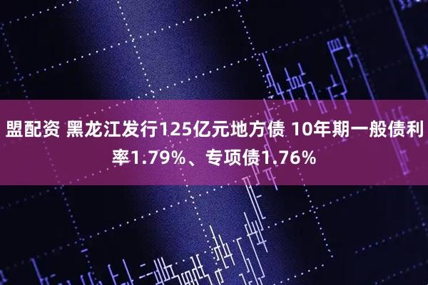 盟配资 黑龙江发行125亿元地方债 10年期一般债利率1.79%、专项债1.76%