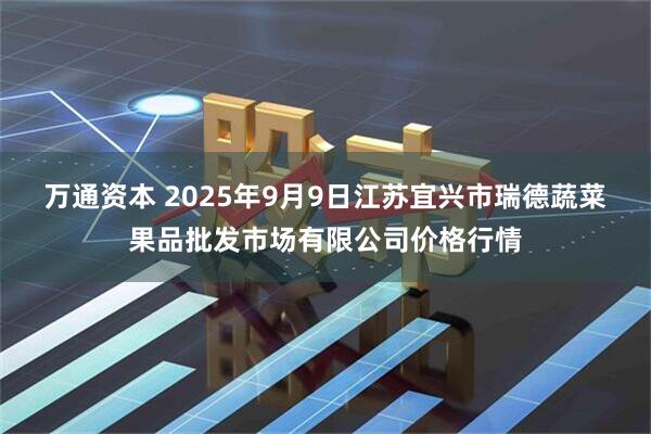 万通资本 2025年9月9日江苏宜兴市瑞德蔬菜果品批发市场有限公司价格行情