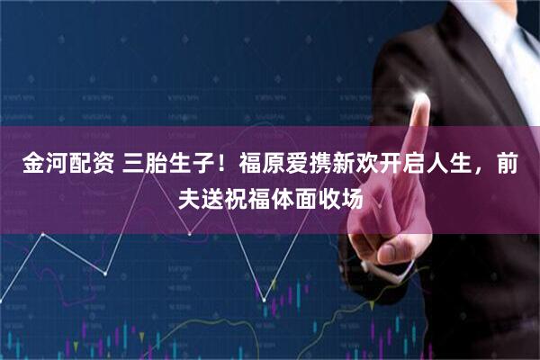 金河配资 三胎生子！福原爱携新欢开启人生，前夫送祝福体面收场