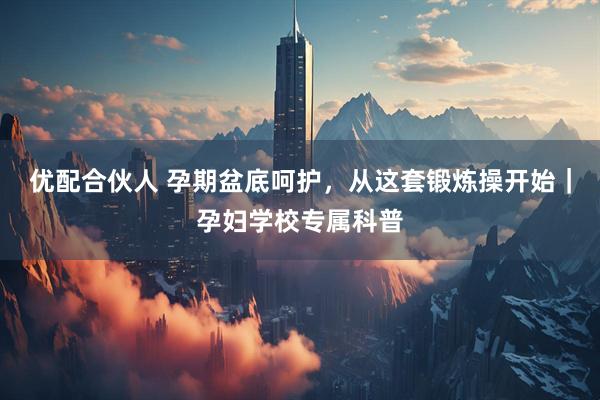 优配合伙人 孕期盆底呵护，从这套锻炼操开始｜孕妇学校专属科普