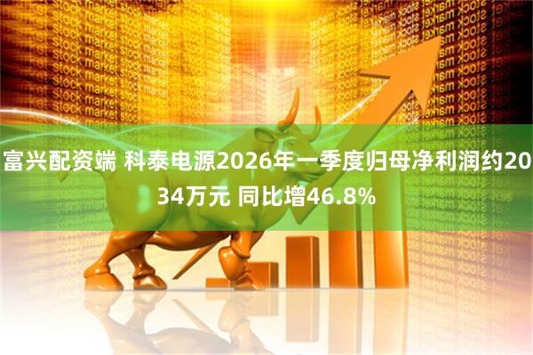 富兴配资端 科泰电源2026年一季度归母净利润约2034万元 同比增46.8%